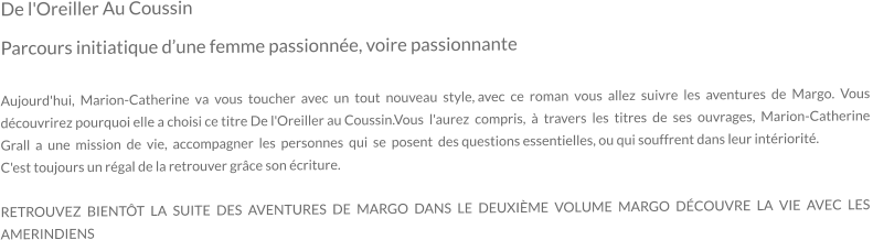 De l'Oreiller Au Coussin Parcours initiatique d’une femme passionnée, voire passionnante  Aujourd'hui,  Marion-Catherine  va  vous  toucher  avec  un  tout  nouveau  style, avec  ce  roman  vous  allez  suivre  les  aventures  de  Margo.  Vous  découvrirez pourquoi elle a choisi ce titre De l'Oreiller au Coussin.Vous  l'aurez  compris,  à  travers  les  titres  de  ses  ouvrages,  Marion-Catherine Grall  a  une  mission  de  vie,  accompagner  les  personnes  qui  se  posent  des questions essentielles, ou qui souffrent dans leur intériorité. C'est toujours un régal de la retrouver grâce son écriture.  RETROUVEZ BIENTÔT LA SUITE DES AVENTURES DE MARGO DANS LE DEUXIÈME VOLUME MARGO DÉCOUVRE LA VIE AVEC LES AMERINDIENS